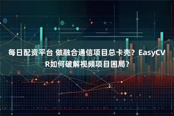 每日配资平台 做融合通信项目总卡壳？EasyCVR如何破解视频项目困局？