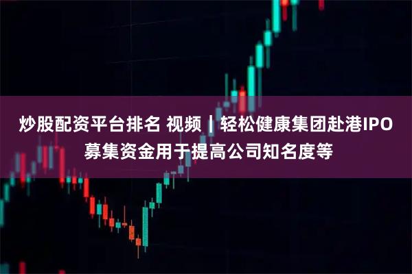 炒股配资平台排名 视频｜轻松健康集团赴港IPO 募集资金用于提高公司知名度等