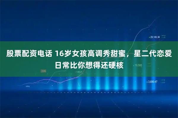 股票配资电话 16岁女孩高调秀甜蜜，星二代恋爱日常比你想得还硬核