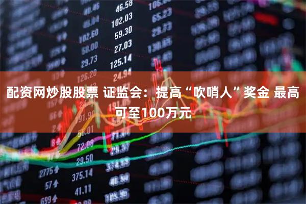 配资网炒股股票 证监会：提高“吹哨人”奖金 最高可至100万元