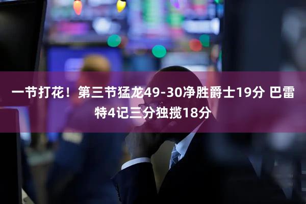 一节打花！第三节猛龙49-30净胜爵士19分 巴雷特4记三分独揽18分