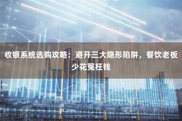 收银系统选购攻略：避开三大隐形陷阱，餐饮老板少花冤枉钱