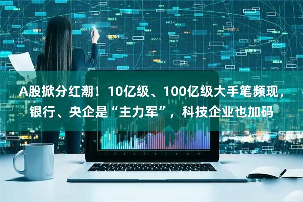 A股掀分红潮！10亿级、100亿级大手笔频现，银行、央企是“主力军”，科技企业也加码