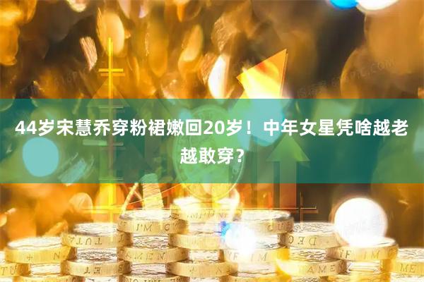 44岁宋慧乔穿粉裙嫩回20岁！中年女星凭啥越老越敢穿？