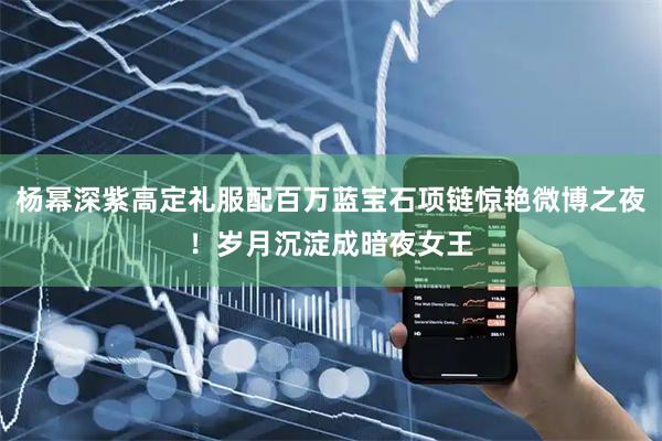 杨幂深紫高定礼服配百万蓝宝石项链惊艳微博之夜！岁月沉淀成暗夜女王