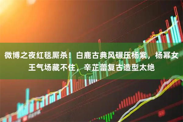 微博之夜红毯厮杀！白鹿古典风碾压杨紫，杨幂女王气场藏不住，辛芷蕾复古造型太绝