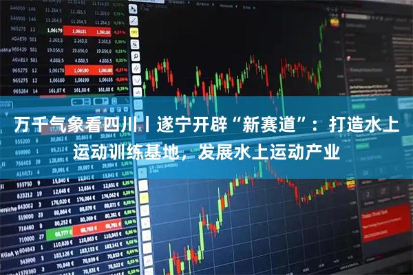 万千气象看四川丨遂宁开辟“新赛道”：打造水上运动训练基地，发展水上运动产业