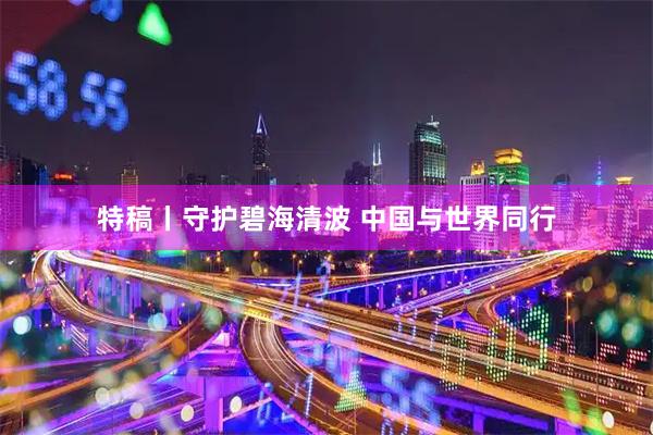 特稿丨守护碧海清波 中国与世界同行