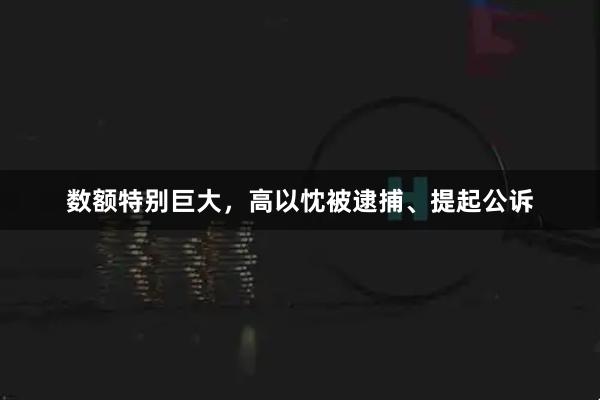 数额特别巨大，高以忱被逮捕、提起公诉