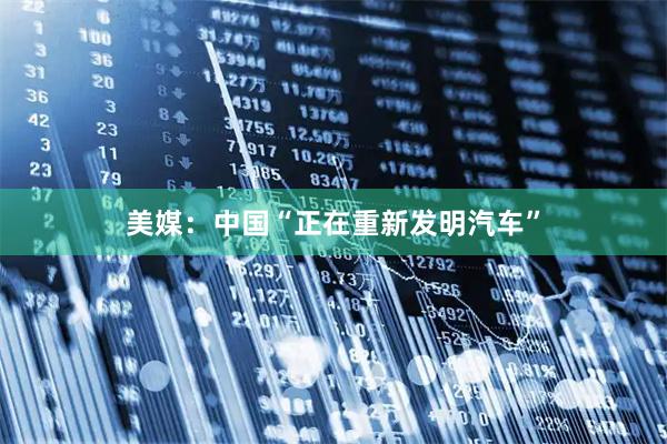 美媒：中国“正在重新发明汽车”